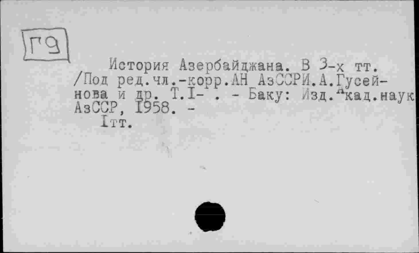 ﻿История Азербайджана. В 3-х тт.
/Под ред.чл.-корр.АН АзСОРИ.А.Гусейнова и др. T.I- . - Баку: Изд.лкад.наук АзС^Р, 1958. —
1тт.